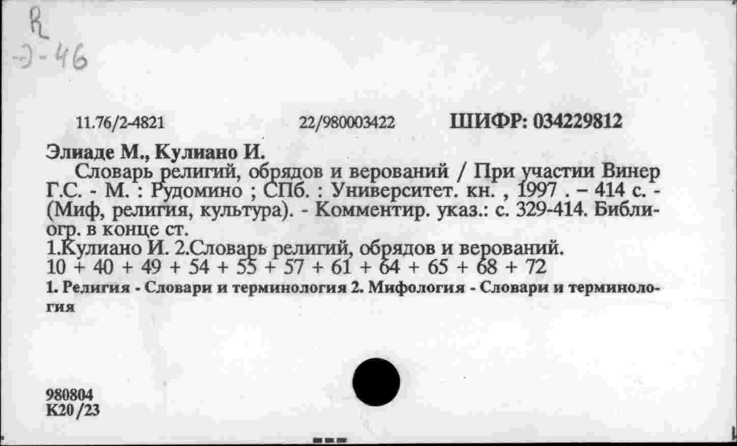 ﻿11.76/2-4821	22/980003422 ШИФР: 034229812
Элиаде М., Кулиано И.
Словарь религий, обрядов и верований / При участии Винер Г.С. - М. : Рудомино ; СПб. : Университет, кн. , 1997 . - 414 с. -(Миф, религия, культура). - Комментир. указ.: с. 329-414. Библи-огр. в конце ст.
1.Кулиано И. 2,Словарь религий, обрядов и верований.
10 + 40 + 49 + 54 + 55 + 57 + 61 + 64 + 65 + 68 + 72
1. Религия - Словари и терминология 2. Мифология - Словари и терминология
980804
К20/23